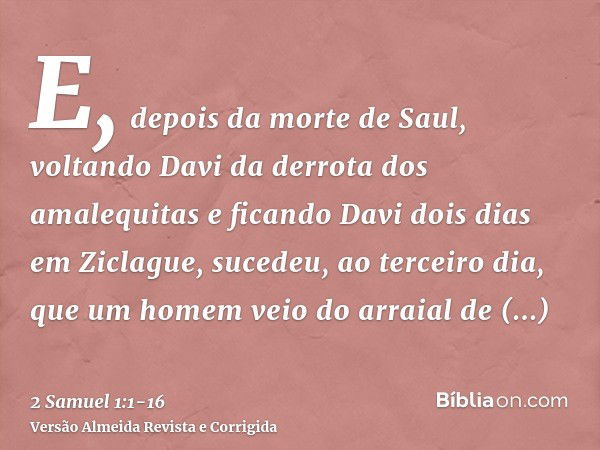 E, depois da morte de Saul, voltando Davi da derrota dos amalequitas e ficando Davi dois dias em Ziclague,sucedeu, ao terceiro dia, que um homem veio do arraial