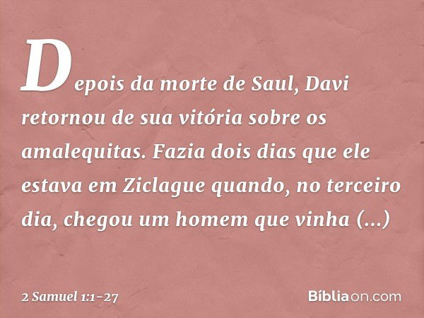 Depois da morte de Saul, Davi retornou de sua vitória sobre os amalequitas. Fazia dois dias que ele estava em Ziclague quan­do, no terceiro dia, chegou um homem