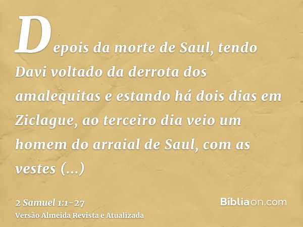 Depois da morte de Saul, tendo Davi voltado da derrota dos amalequitas e estando há dois dias em Ziclague,ao terceiro dia veio um homem do arraial de Saul, com 