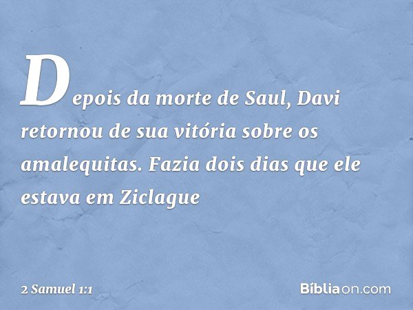 Depois da morte de Saul, Davi retornou de sua vitória sobre os amalequitas. Fazia dois dias que ele estava em Ziclague -- 2 Samuel 1:1