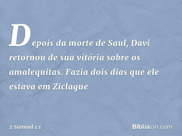 Depois da morte de Saul, Davi retornou de sua vitória sobre os amalequitas. Fazia dois dias que ele estava em Ziclague -- 2 Samuel 1:1