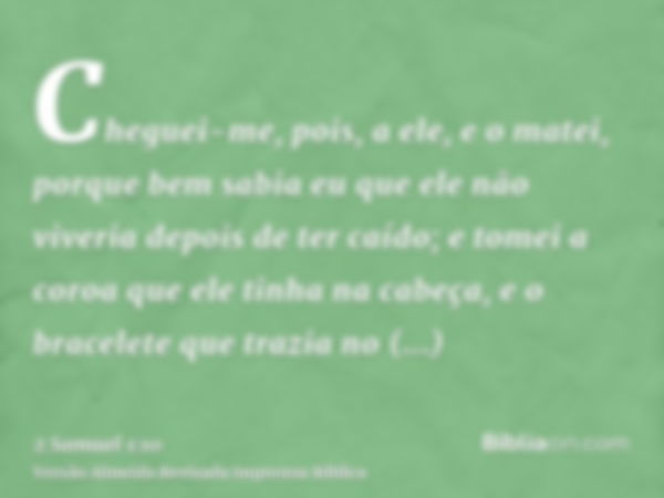 Cheguei-me, pois, a ele, e o matei, porque bem sabia eu que ele não viveria depois de ter caído; e tomei a coroa que ele tinha na cabeça, e o bracelete que traz