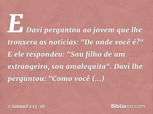 E Davi perguntou ao jovem que lhe trouxera as notícias: "De onde você é?"
E ele respondeu: "Sou filho de um estrangeiro, sou amalequita". Davi lhe perguntou: "C