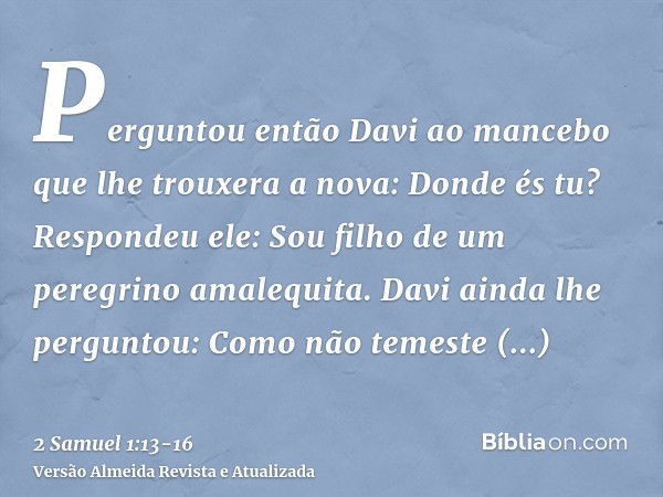 Perguntou então Davi ao mancebo que lhe trouxera a nova: Donde és tu? Respondeu ele: Sou filho de um peregrino amalequita.Davi ainda lhe perguntou: Como não tem