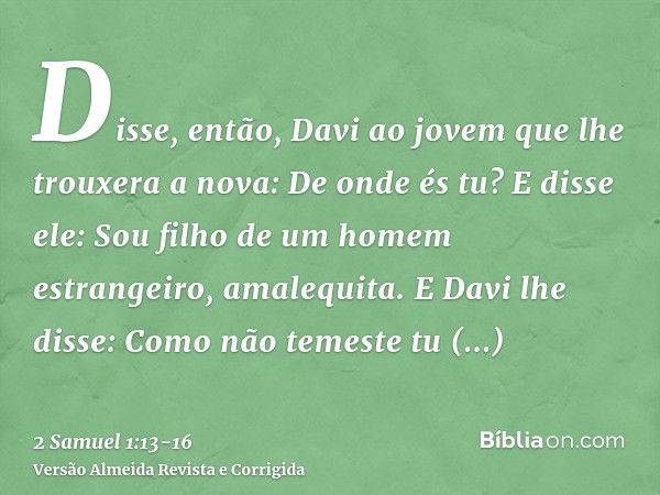 Disse, então, Davi ao jovem que lhe trouxera a nova: De onde és tu? E disse ele: Sou filho de um homem estrangeiro, amalequita.E Davi lhe disse: Como não temest