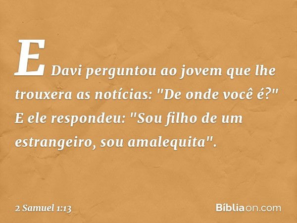 E Davi perguntou ao jovem que lhe trouxera as notícias: "De onde você é?"
E ele respondeu: "Sou filho de um estrangeiro, sou amalequita". -- 2 Samuel 1:13