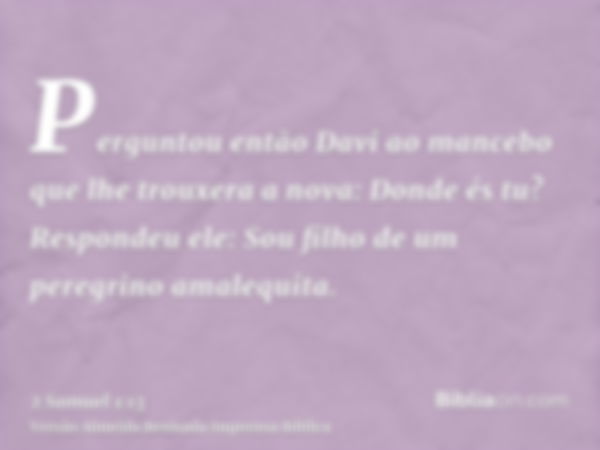 Perguntou então Davi ao mancebo que lhe trouxera a nova: Donde és tu? Respondeu ele: Sou filho de um peregrino amalequita.