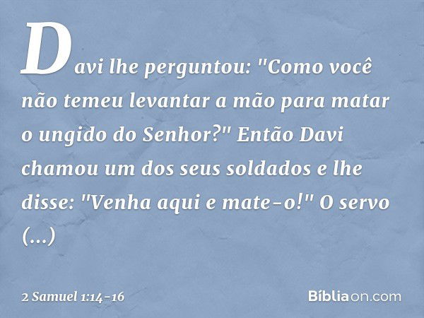 Davi lhe perguntou: "Como você não temeu levantar a mão para matar o ungido do Senhor?" Então Davi chamou um dos seus soldados e lhe disse: "Venha aqui e mate-o