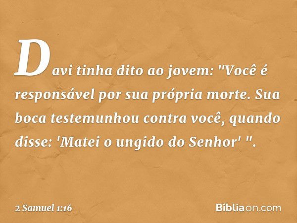 Davi tinha dito ao jovem: "Você é responsável por sua própria mor­te. Sua boca testemunhou contra você, quan­do disse: 'Matei o ungido do Senhor' ". -- 2 Samuel