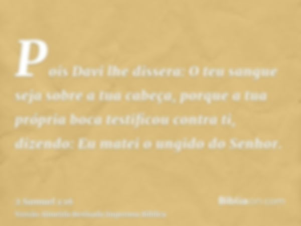 Pois Davi lhe dissera: O teu sangue seja sobre a tua cabeça, porque a tua própria boca testificou contra ti, dizendo: Eu matei o ungido do Senhor.