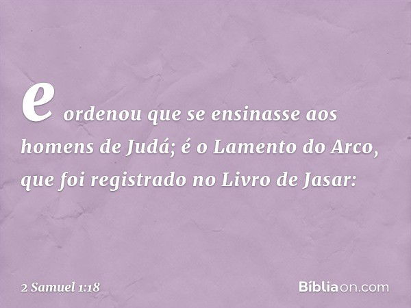 e ordenou que se ensinasse aos homens de Judá; é o Lamento do Arco, que foi registrado no Livro de Jasar: -- 2 Samuel 1:18