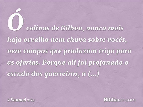 "Ó colinas de Gilboa,
nunca mais haja orvalho
nem chuva sobre vocês,
nem campos que produzam trigo
para as ofertas.
Porque ali foi profanado
o escudo dos guerre