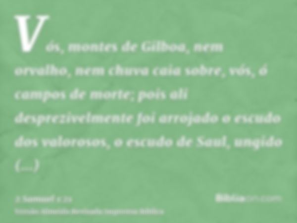 Vós, montes de Gilboa, nem orvalho, nem chuva caia sobre, vós, ó campos de morte; pois ali desprezivelmente foi arrojado o escudo dos valorosos, o escudo de Sau