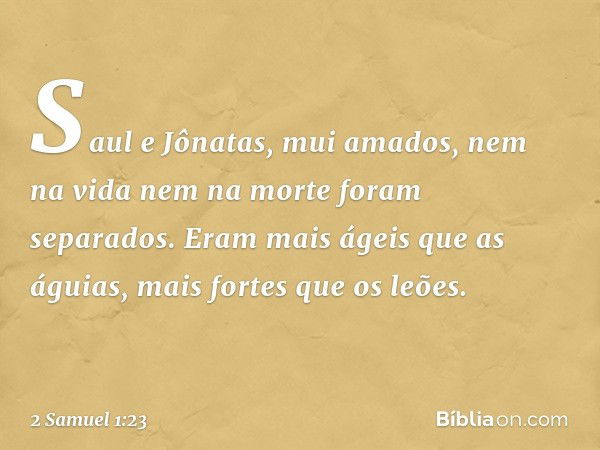 "Saul e Jônatas, mui amados,
nem na vida nem na morte
foram separados.
Eram mais ágeis que as águias,
mais fortes que os leões. -- 2 Samuel 1:23