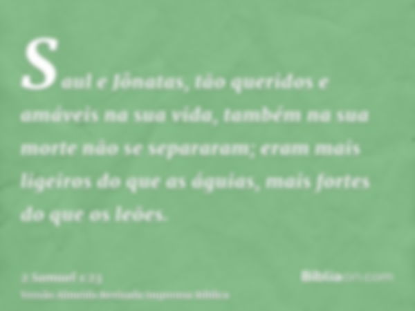 Saul e Jônatas, tão queridos e amáveis na sua vida, também na sua morte não se separaram; eram mais ligeiros do que as águias, mais fortes do que os leões.