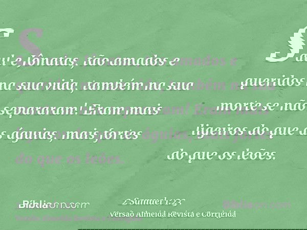 Saul e Jônatas, tão amados e queridos na sua vida, também na sua morte se não separaram! Eram mais ligeiros do que as águias, mais fortes do que os leões.