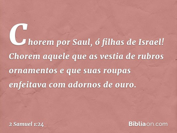 "Chorem por Saul,
ó filhas de Israel!
Chorem aquele que as vestia
de rubros ornamentos
e que suas roupas enfeitava
com adornos de ouro. -- 2 Samuel 1:24