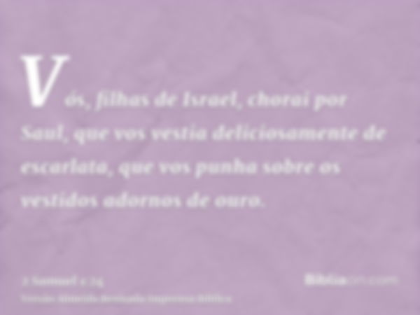 Vós, filhas de Israel, chorai por Saul, que vos vestia deliciosamente de escarlata, que vos punha sobre os vestidos adornos de ouro.