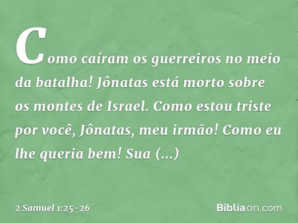 "Como caíram os guerreiros
no meio da batalha!
Jônatas está morto
sobre os montes de Israel. Como estou triste por você,
Jônatas, meu irmão!
Como eu lhe queria 