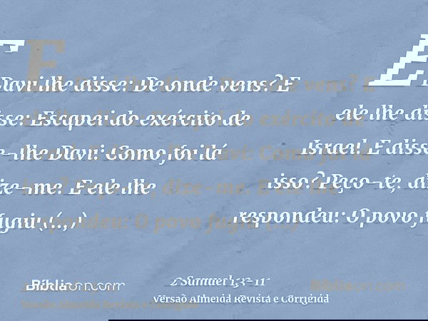 E Davi lhe disse: De onde vens? E ele lhe disse: Escapei do exército de Israel.E disse-lhe Davi: Como foi lá isso? Peço-te, dize-me. E ele lhe respondeu: O povo