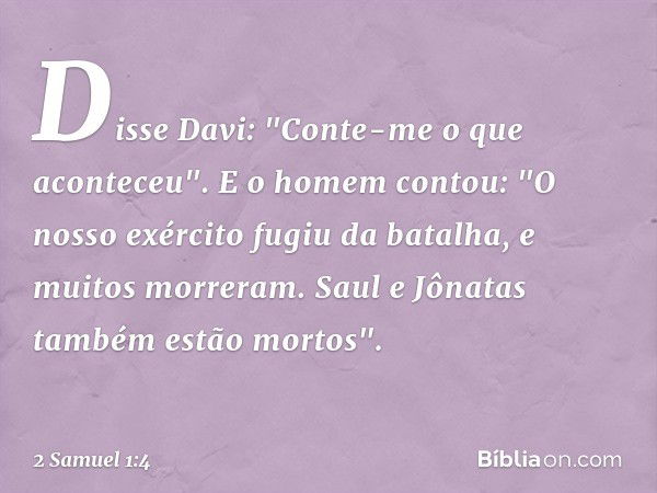 Disse Davi: "Conte-me o que aconte­ceu".
E o homem contou: "O nosso exército fugiu da batalha, e muitos morreram. Saul e Jônatas também estão mortos". -- 2 Samu