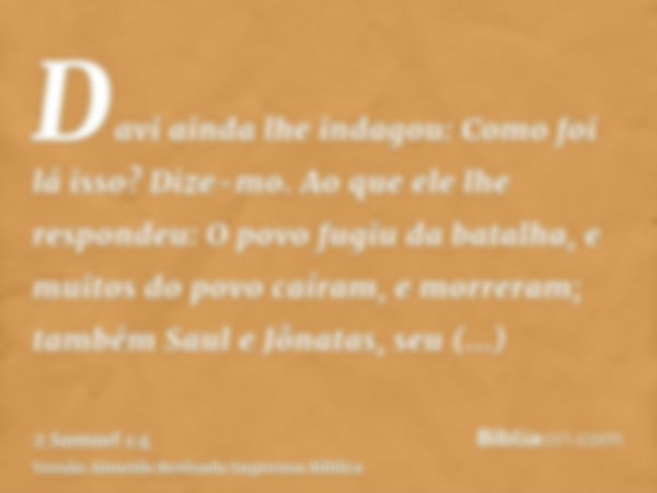 Davi ainda lhe indagou: Como foi lá isso? Dize-mo. Ao que ele lhe respondeu: O povo fugiu da batalha, e muitos do povo caíram, e morreram; também Saul e Jônatas