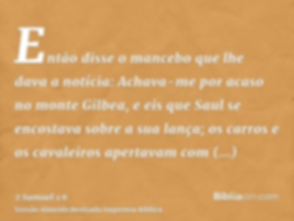 Então disse o mancebo que lhe dava a notícia: Achava-me por acaso no monte Gilbea, e eis que Saul se encostava sobre a sua lança; os carros e os cavaleiros aper