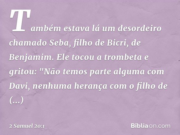 Também estava lá um desordeiro chamado Seba, filho de Bicri, de Benjamim. Ele tocou a trom­beta e gritou:
"Não temos parte alguma com Davi,
nenhuma herança com 