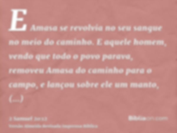 E Amasa se revolvia no seu sangue no meio do caminho. E aquele homem, vendo que todo o povo parava, removeu Amasa do caminho para o campo, e lançou sobre ele um