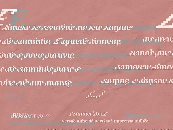 E Amasa se revolvia no seu sangue no meio do caminho. E aquele homem, vendo que todo o povo parava, removeu Amasa do caminho para o campo, e lançou sobre ele um