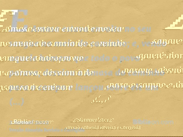 E Amasa estava envolto no seu sangue no meio do caminho; e, vendo aquele homem que todo o povo parava, desviou a Amasa do caminho para o campo e lançou sobre el