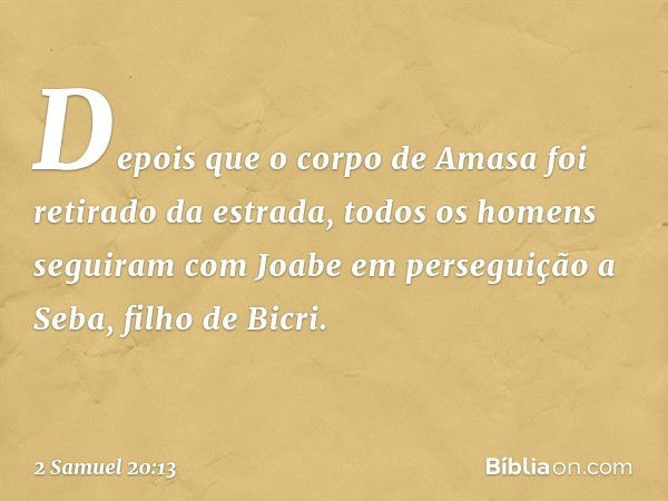 Depois que o corpo de Amasa foi retirado da estrada, todos os homens seguiram com Joabe em perseguição a Seba, filho de Bicri. -- 2 Samuel 20:13