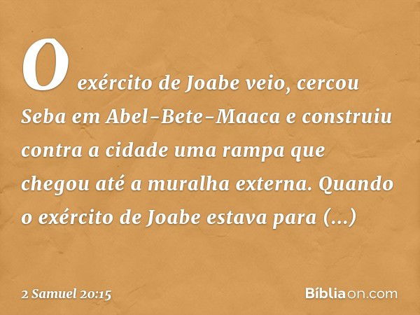 O exér­cito de Joabe veio, cercou Seba em Abel-Bete-Maaca e construiu contra a cidade uma rampa que chegou até a muralha externa. Quando o exér­cito de Joabe es