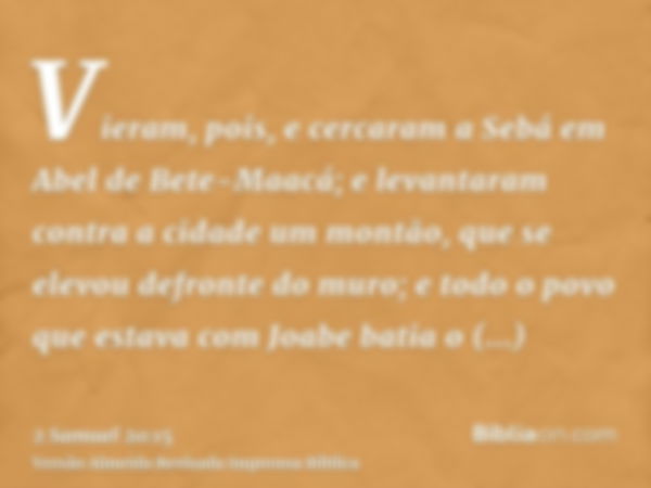 Vieram, pois, e cercaram a Sebá em Abel de Bete-Maacá; e levantaram contra a cidade um montão, que se elevou defronte do muro; e todo o povo que estava com Joab