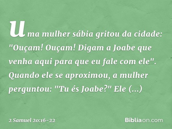 uma mulher sábia gritou da cidade: "Ouçam! Ouçam! Digam a Joabe que venha aqui para que eu fale com ele". Quando ele se aproximou, a mulher perguntou: "Tu és Jo