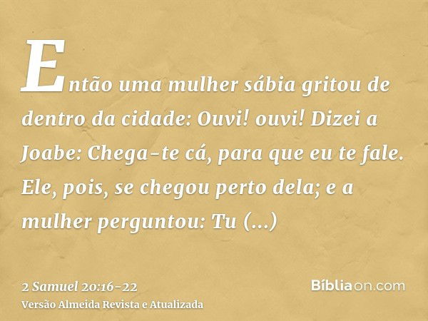 Então uma mulher sábia gritou de dentro da cidade: Ouvi! ouvi! Dizei a Joabe: Chega-te cá, para que eu te fale.Ele, pois, se chegou perto dela; e a mulher pergu