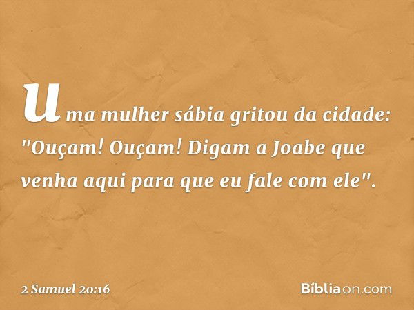 uma mulher sábia gritou da cidade: "Ouçam! Ouçam! Digam a Joabe que venha aqui para que eu fale com ele". -- 2 Samuel 20:16