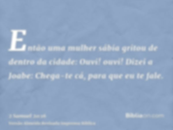 Então uma mulher sábia gritou de dentro da cidade: Ouvi! ouvi! Dizei a Joabe: Chega-te cá, para que eu te fale.