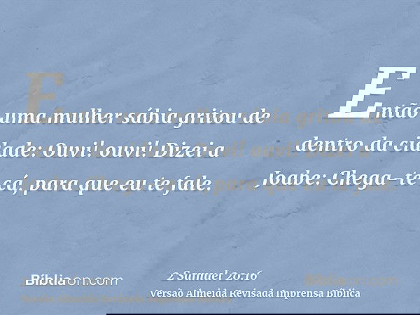 Então uma mulher sábia gritou de dentro da cidade: Ouvi! ouvi! Dizei a Joabe: Chega-te cá, para que eu te fale.