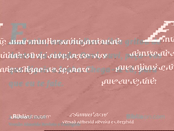 Então, uma mulher sábia gritou de dentro da cidade: Ouvi, ouvi, peço-vos que digais a Joabe: Chega-te cá, para que eu te fale.