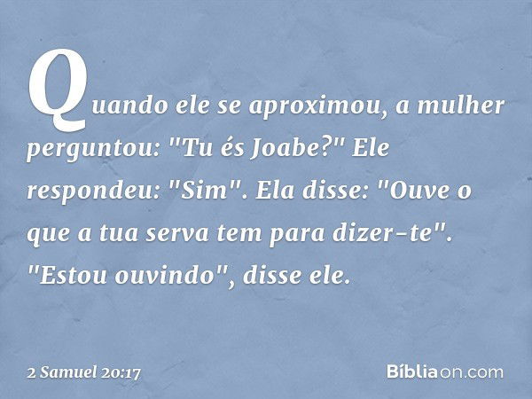 Quando ele se aproximou, a mulher perguntou: "Tu és Joabe?"
Ele respondeu: "Sim".
Ela disse: "Ouve o que a tua serva tem para dizer-te".
"Estou ouvindo", disse 