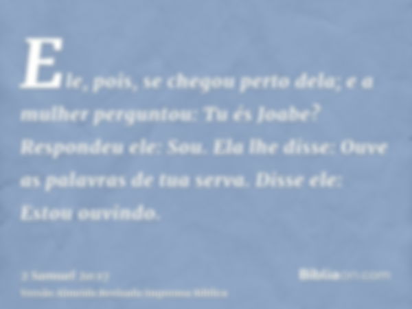 Ele, pois, se chegou perto dela; e a mulher perguntou: Tu és Joabe? Respondeu ele: Sou. Ela lhe disse: Ouve as palavras de tua serva. Disse ele: Estou ouvindo.