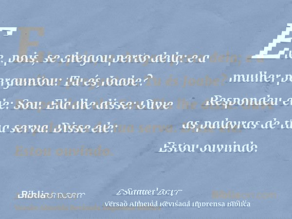 Ele, pois, se chegou perto dela; e a mulher perguntou: Tu és Joabe? Respondeu ele: Sou. Ela lhe disse: Ouve as palavras de tua serva. Disse ele: Estou ouvindo.