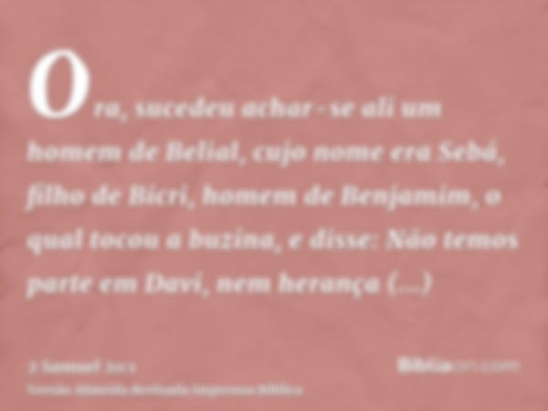 Ora, sucedeu achar-se ali um homem de Belial, cujo nome era Sebá, filho de Bicri, homem de Benjamim, o qual tocou a buzina, e disse: Não temos parte em Davi, ne