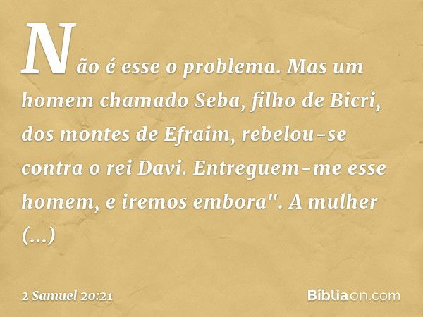 Não é esse o problema. Mas um homem chamado Seba, filho de Bicri, dos montes de Efra­im, rebelou-se contra o rei Davi. Entreguem-me esse homem, e iremos embora"