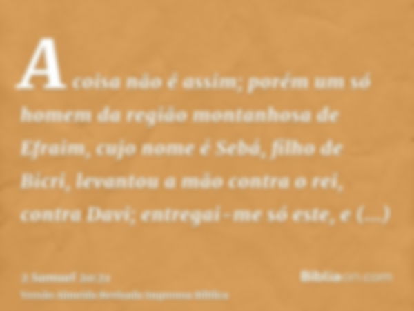 A coisa não é assim; porém um só homem da região montanhosa de Efraim, cujo nome é Sebá, filho de Bicri, levantou a mão contra o rei, contra Davi; entregai-me s