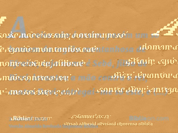 A coisa não é assim; porém um só homem da região montanhosa de Efraim, cujo nome é Sebá, filho de Bicri, levantou a mão contra o rei, contra Davi; entregai-me s