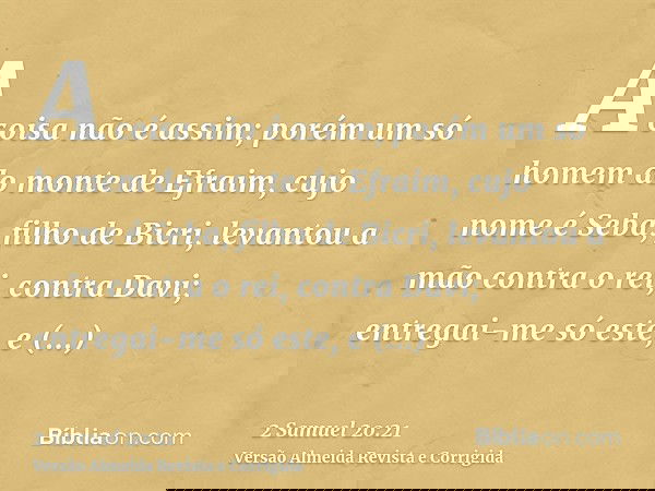 A coisa não é assim; porém um só homem do monte de Efraim, cujo nome é Seba, filho de Bicri, levantou a mão contra o rei, contra Davi; entregai-me só este, e re