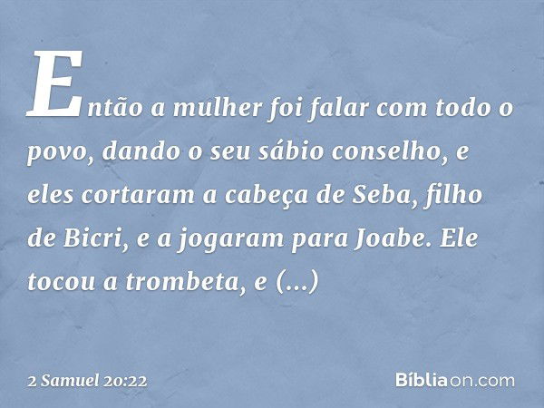 Então a mulher foi falar com todo o povo, dando o seu sábio conselho, e eles cortaram a cabeça de Seba, filho de Bicri, e a jogaram para Joabe. Ele tocou a trom