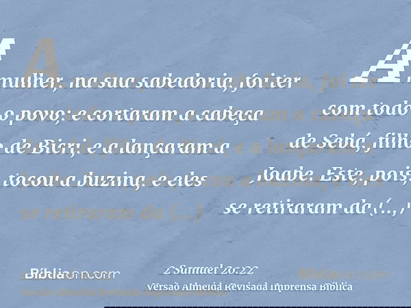 A mulher, na sua sabedoria, foi ter com todo o povo; e cortaram a cabeça de Sebá, filho de Bicri, e a lançaram a Joabe. Este, pois, tocou a buzina, e eles se re